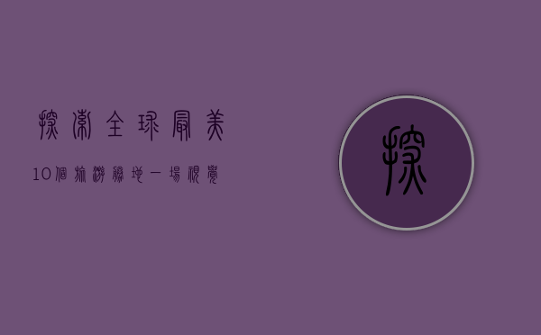探索全球最美10个旅游胜地，一场视觉与心灵的盛宴