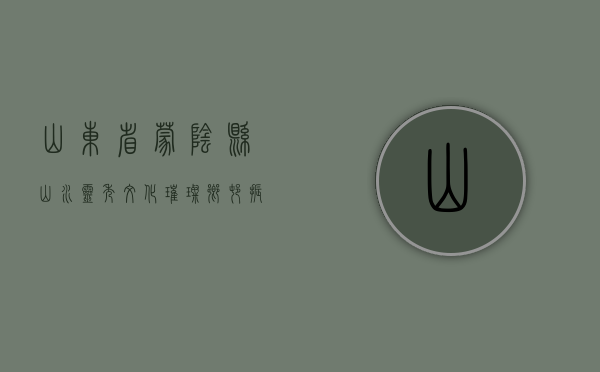 山东省蒙阴县，山水灵秀，文化璀璨，乡村振兴的典范