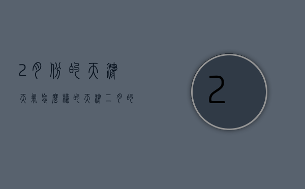 2月份的天津天气怎么样的（天津二月的天气温度是多少）