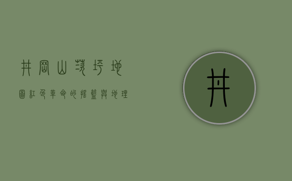 井冈山茨坪地图，红色革命的摇篮与地理密码