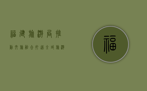 福建旅游局，推动文旅融合，打造全域旅游新标杆