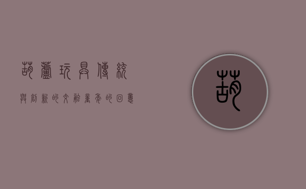 葫芦玩具，传统与创新的交融，童年的回忆与未来的展望