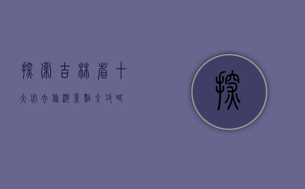 探索吉林省，十大必去旅游景点全攻略