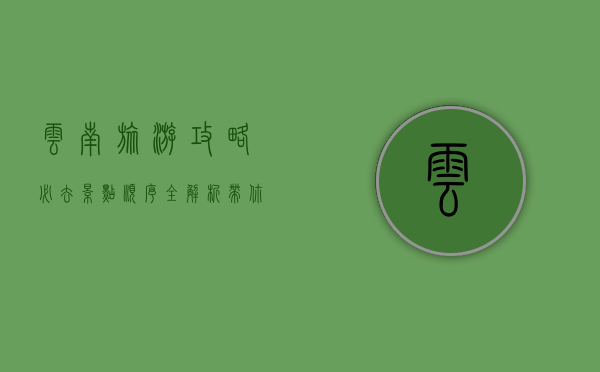 云南旅游攻略，必去景点顺序全解析，带你玩转彩云之南