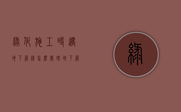 绿化施工时遇地下管线怎么处理（地下管网施工应注意事项）