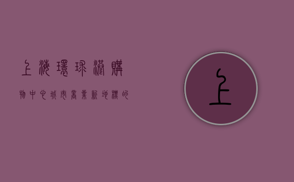上海环球港购物中心，城市商业新地标的多维魅力