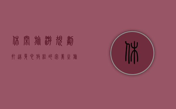 休闲旅游规划，打造身心放松的完美之旅