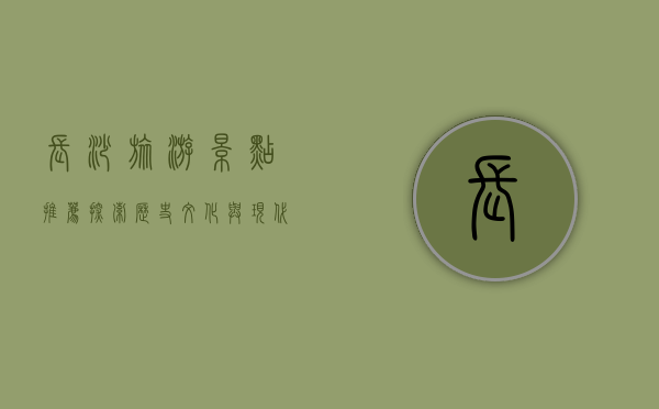 长沙旅游景点推荐，探索历史文化与现代魅力的完美融合