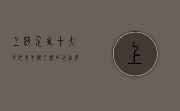 上海儿童十大好玩地方，亲子游的绝佳选择