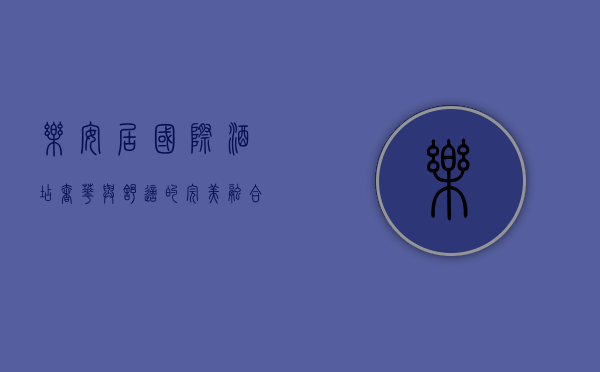 乐安居国际酒店，奢华与舒适的完美融合