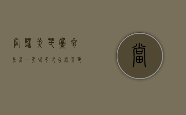 当归黄芪党参煮水一天喝多少合适（黄芪当归党参煮水喝的用量）