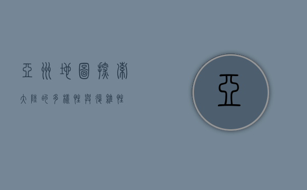 亚洲地图，探索大陆的多样性与复杂性