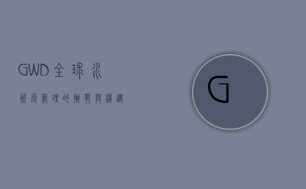 GWD，全球水资源管理的挑战与机遇