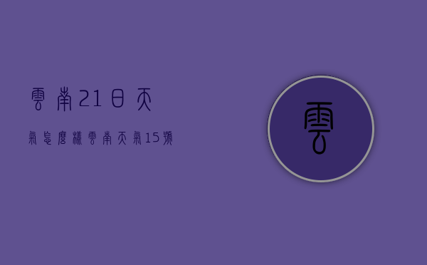 云南21日天气怎么样（云南天气15号至20号天气）