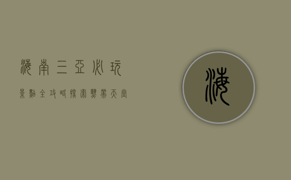 海南三亚必玩景点全攻略，探索热带天堂的无限魅力