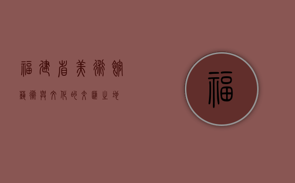 福建省美术馆，艺术与文化的交汇之地