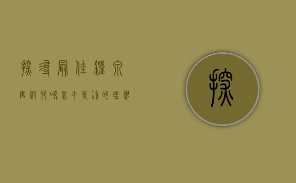 探寻最佳温泉度假村，哪里才是你的理想之地？