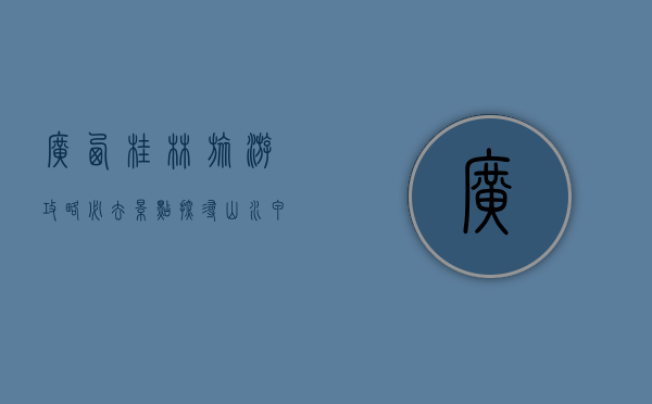 广西桂林旅游攻略必去景点，探寻山水甲天下的绝美风光