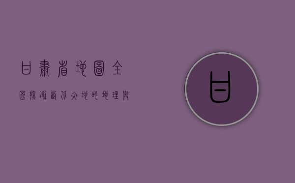 甘肃省地图全图，探索西北大地的地理与文化瑰宝