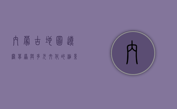 内蒙古地图，辽阔草原与多元文化的缩影
