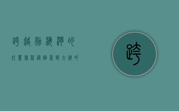 跨越渤海湾的壮丽旅程，从烟台到大连的交通与文化之旅