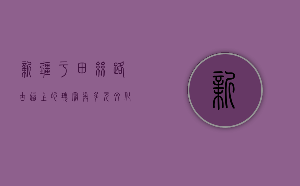 新疆于田，丝路古道上的瑰宝与多元文化的交融