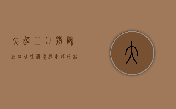 大连三日游最佳路线，探索滨海之城的魅力与风情