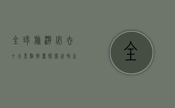 全球旅游必去十大景点推荐，探索世界之美