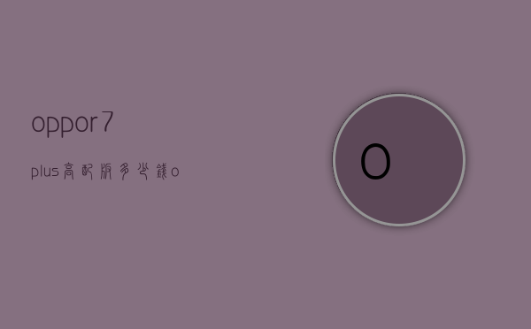 oppor7plus高配版多少钱（oppor7 plus多少钱）