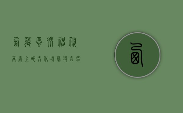西藏风情，神秘高原上的文化瑰宝与自然奇观