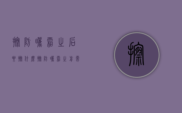 擦防晒霜之后要擦什么（擦防晒霜之前需要擦什么）