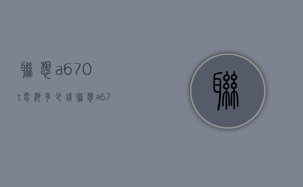 联想a670t电池多少钱（联想a670t手机价格）