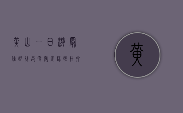 黄山一日游最佳路线及时间安排，轻松打卡精华景点，不留遗憾！