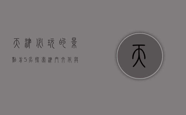 天津必玩的景点前5名，探索津门文化与历史的精华