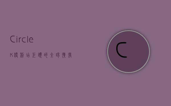 CircleK，便利店巨头的全球扩张与本地化策略
