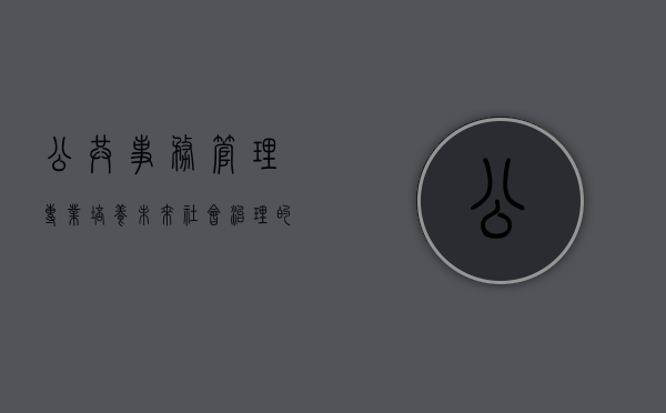 公共事务管理专业，培养未来社会治理的精英