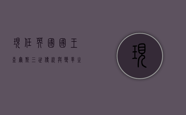 现任英国国王查尔斯三世，传统与变革之间的君主