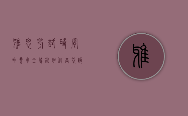雅思考试时间和费用全解析，如何高效备考与合理规划