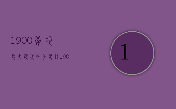 1900年的袁大头现在多少钱（1900年的袁大头现在多少钱一套）