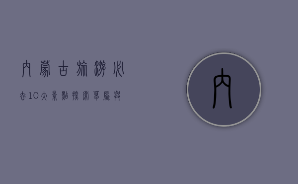 内蒙古旅游必去10大景点，探索草原与沙漠的壮丽风光