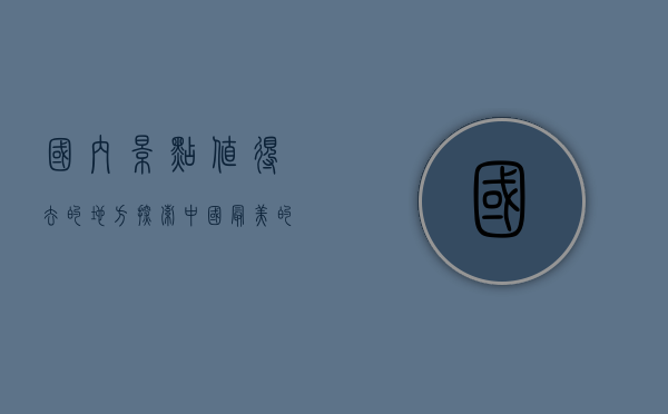 国内景点值得去的地方，探索中国最美的自然与人文景观