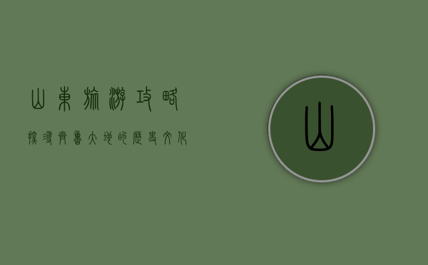 山东旅游攻略，探寻齐鲁大地的历史、文化与自然之美