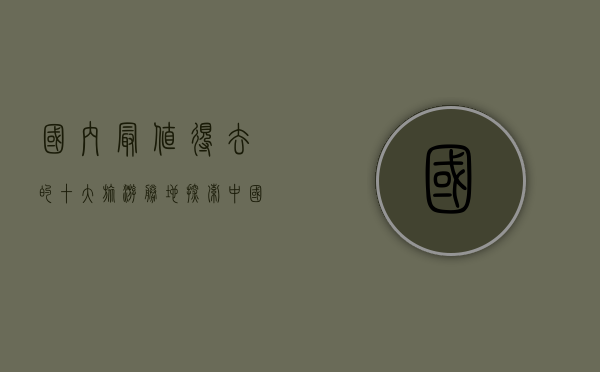国内最值得去的十大旅游胜地，探索中国最美的自然与人文景观