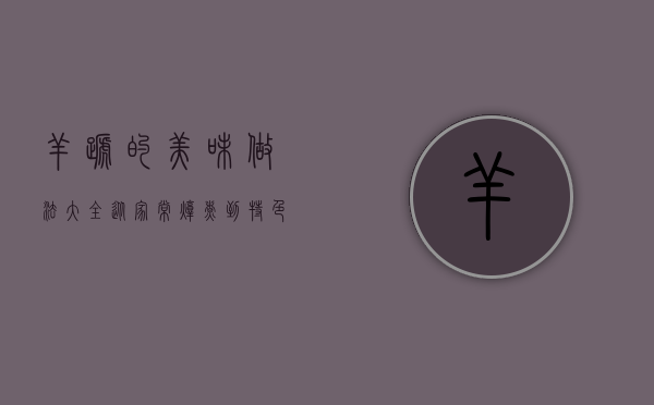 羊蹄的美味做法大全，从家常炖煮到特色风味，解锁羊蹄的百变吃法