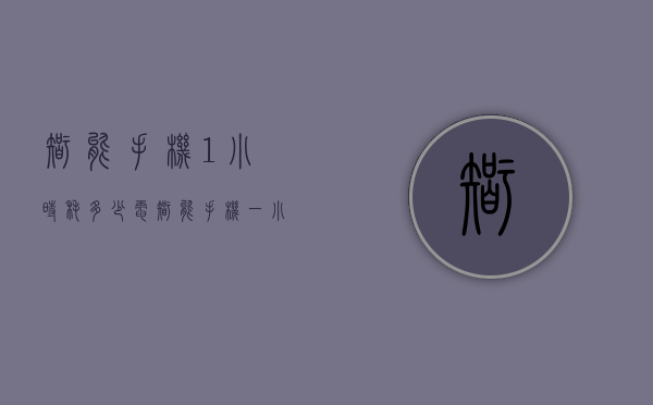 智能手机1小时耗多少电（智能手机一小时耗电多少正常）