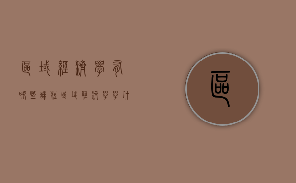 区域经济学有哪些课程（区域经济学学什么课程）