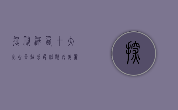 探秘湘西，十大必去景点，感受神秘与美丽的完美交融