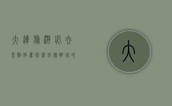 大连旅游必去景点推荐，探索北国明珠的无限魅力