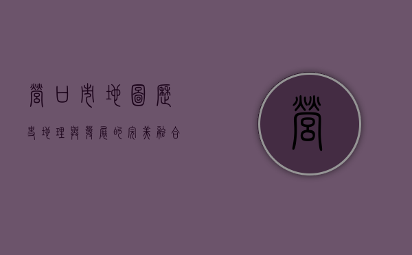 营口市地图，历史、地理与发展的完美融合