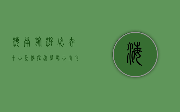 海南旅游必去十大景点，探索热带天堂的绝美风光